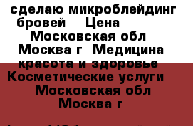 сделаю микроблейдинг бровей  › Цена ­ 3 500 - Московская обл., Москва г. Медицина, красота и здоровье » Косметические услуги   . Московская обл.,Москва г.